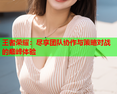 王者荣耀：尽享团队协作与策略对战的巅峰体验