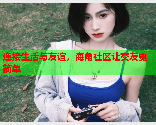 连接生活与友谊，海角社区让交友更简单
