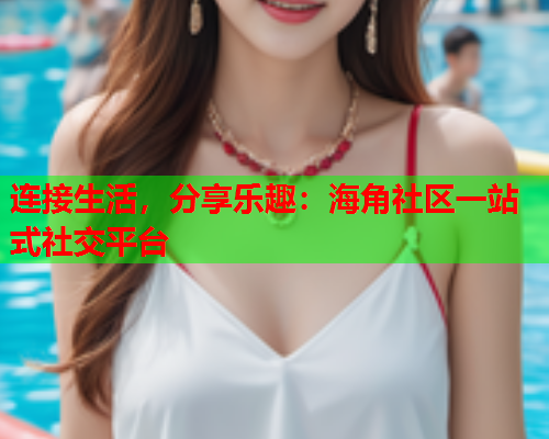 连接生活，分享乐趣：海角社区一站式社交平台