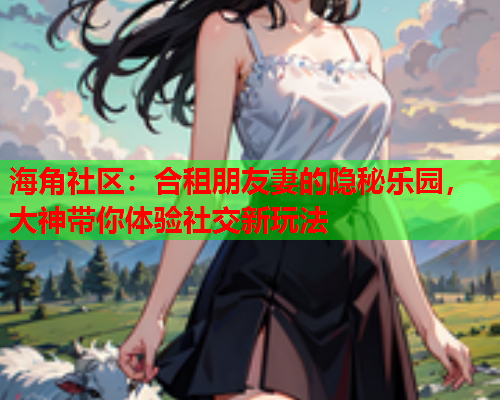 海角社区：合租朋友妻的隐秘乐园，大神带你体验社交新玩法