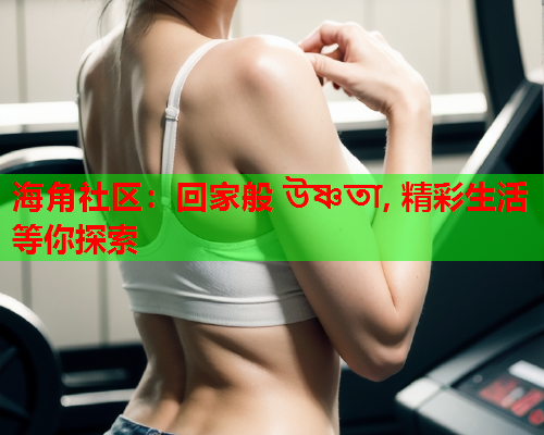 海角社区：回家般 উষ্ণতা, 精彩生活等你探索