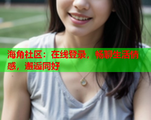 海角社区：在线登录，畅聊生活情感，邂逅同好
