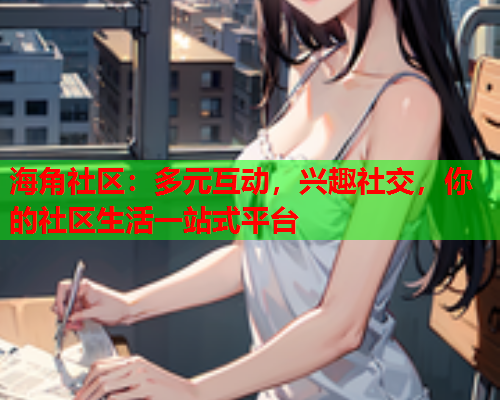 海角社区：多元互动，兴趣社交，你的社区生活一站式平台