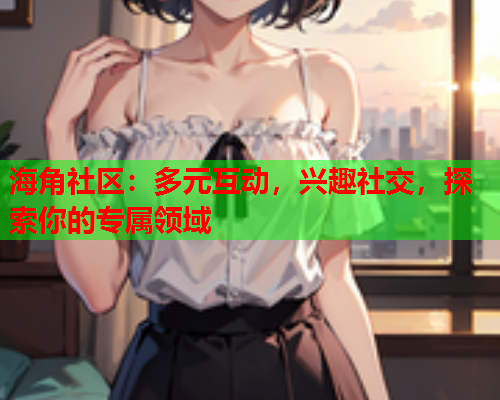 海角社区：多元互动，兴趣社交，探索你的专属领域