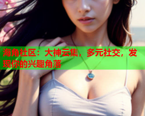 海角社区：大神云集，多元社交，发现你的兴趣角落